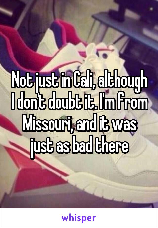 Not just in Cali, although I don't doubt it. I'm from Missouri, and it was just as bad there