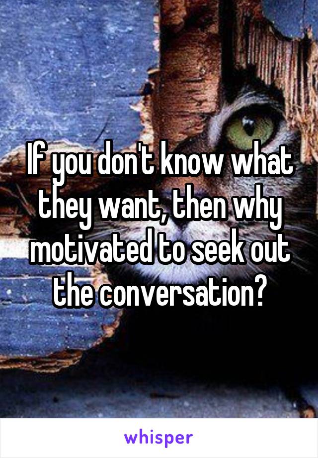 If you don't know what they want, then why motivated to seek out the conversation?