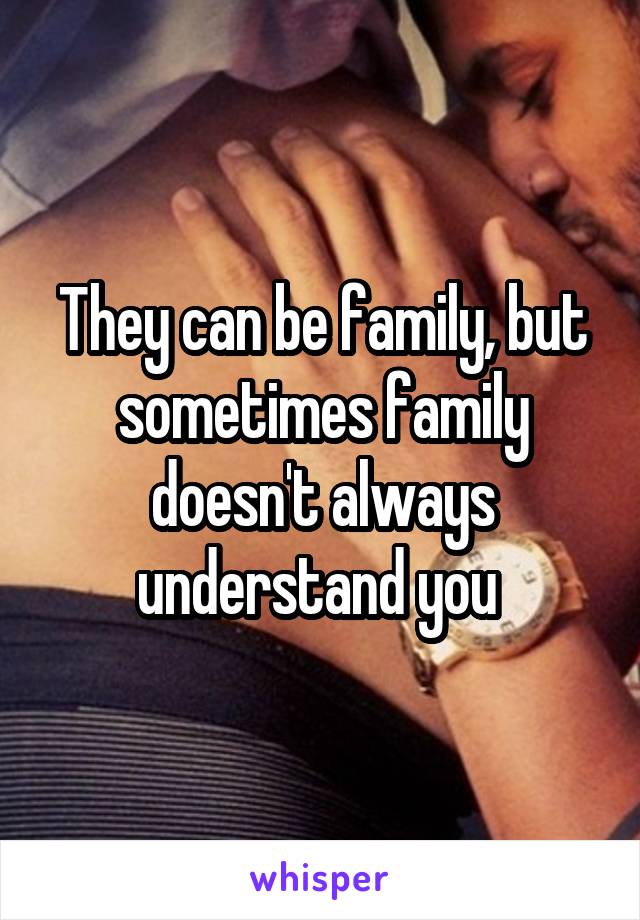 They can be family, but sometimes family doesn't always understand you 