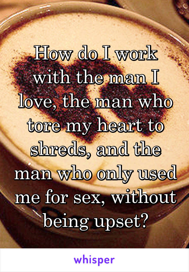 How do I work with the man I love, the man who tore my heart to shreds, and the man who only used me for sex, without being upset?