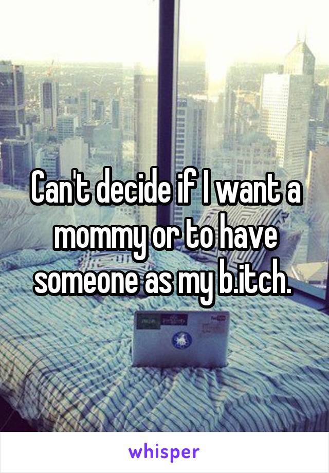 Can't decide if I want a mommy or to have someone as my b.itch. 