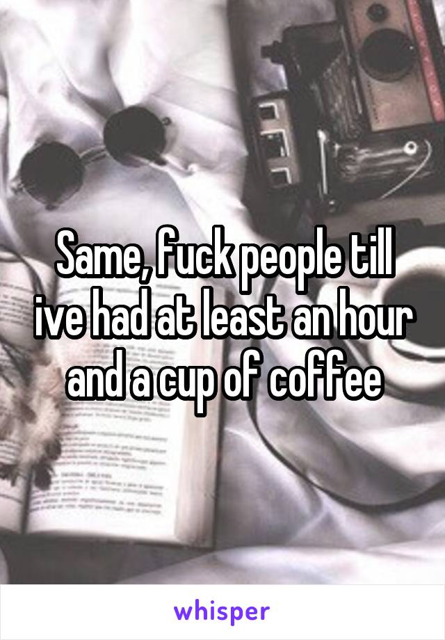 Same, fuck people till ive had at least an hour and a cup of coffee