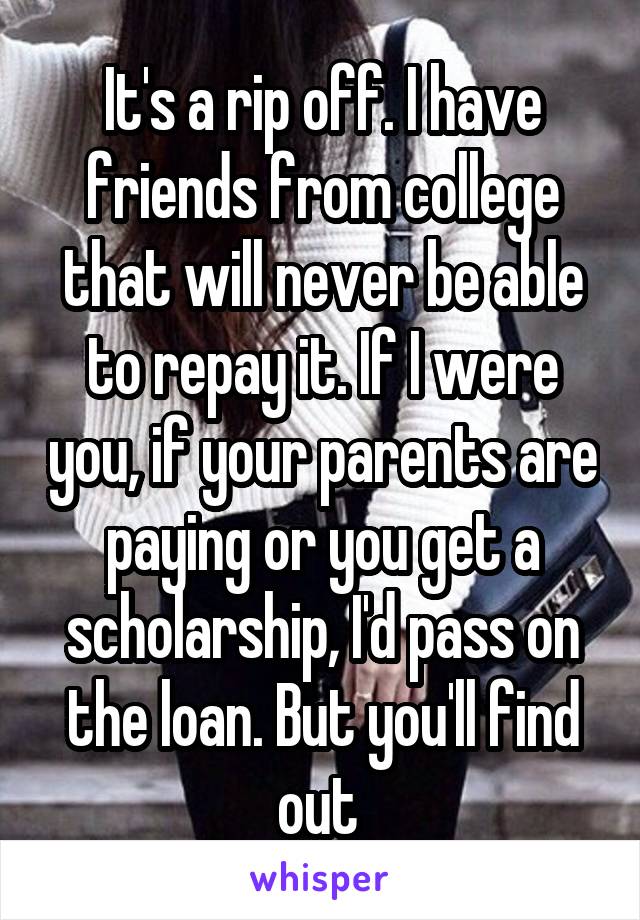 It's a rip off. I have friends from college that will never be able to repay it. If I were you, if your parents are paying or you get a scholarship, I'd pass on the loan. But you'll find out 