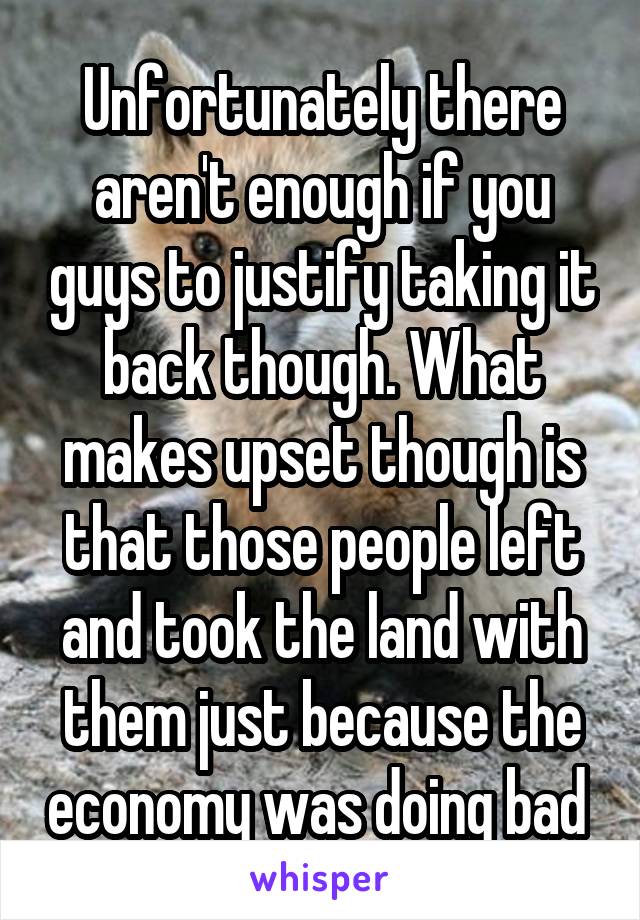 Unfortunately there aren't enough if you guys to justify taking it back though. What makes upset though is that those people left and took the land with them just because the economy was doing bad 