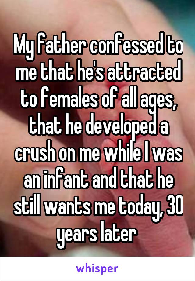 My father confessed to me that he's attracted to females of all ages, that he developed a crush on me while I was an infant and that he still wants me today, 30 years later 