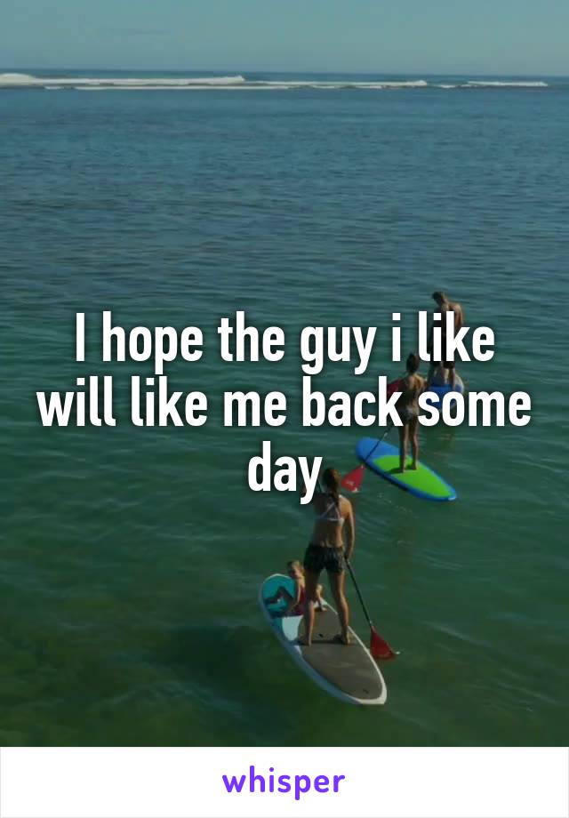 I hope the guy i like will like me back some day