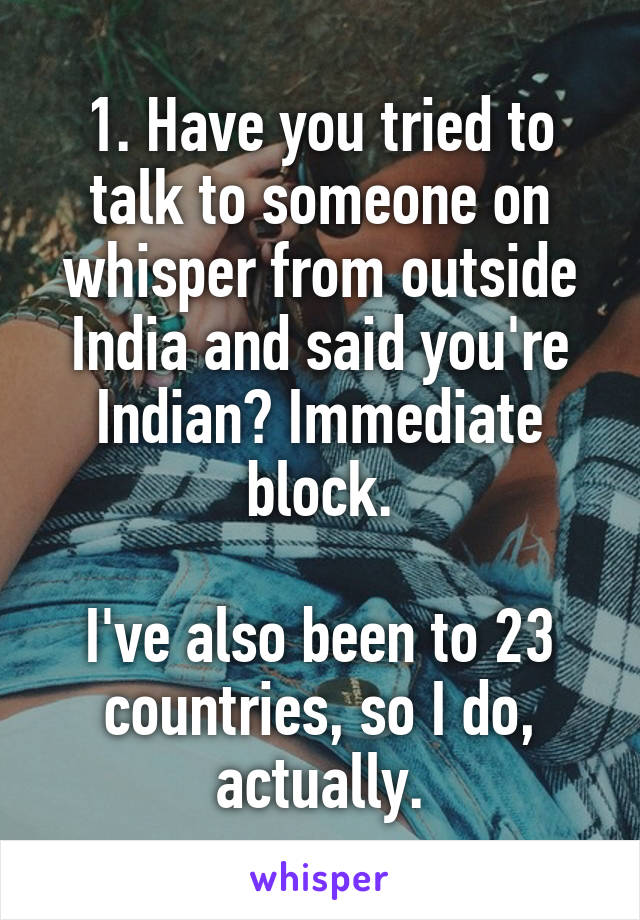 1. Have you tried to talk to someone on whisper from outside India and said you're Indian? Immediate block.

I've also been to 23 countries, so I do, actually.