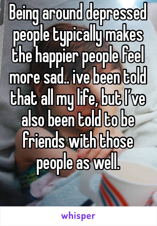 Being around depressed people typically makes the happier people feel more sad.. ive been told that all my life, but I’ve also been told to be friends with those people as well. 