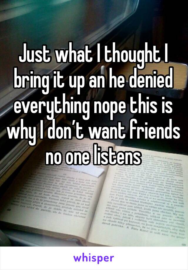 Just what I thought I bring it up an he denied everything nope this is why I don’t want friends no one listens 