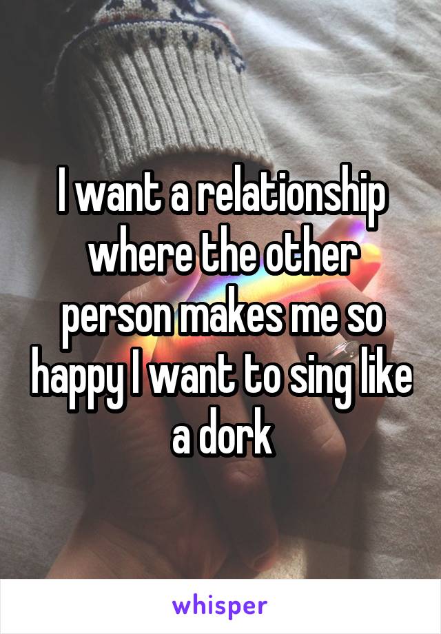 I want a relationship where the other person makes me so happy I want to sing like a dork