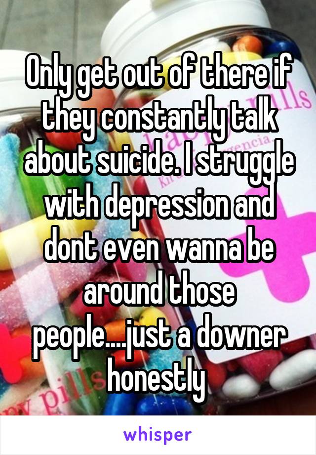 Only get out of there if they constantly talk about suicide. I struggle with depression and dont even wanna be around those people....just a downer honestly 