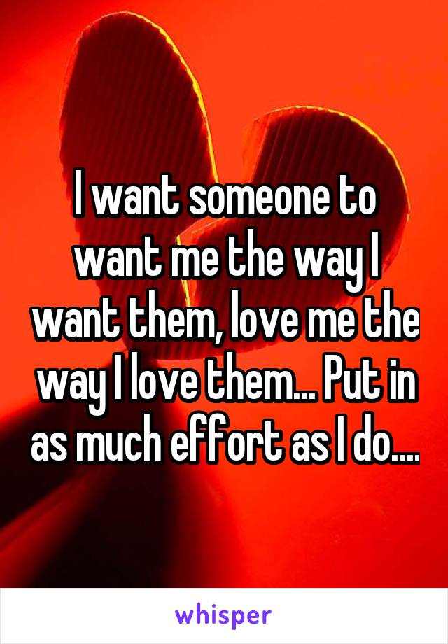 I want someone to want me the way I want them, love me the way I love them... Put in as much effort as I do....