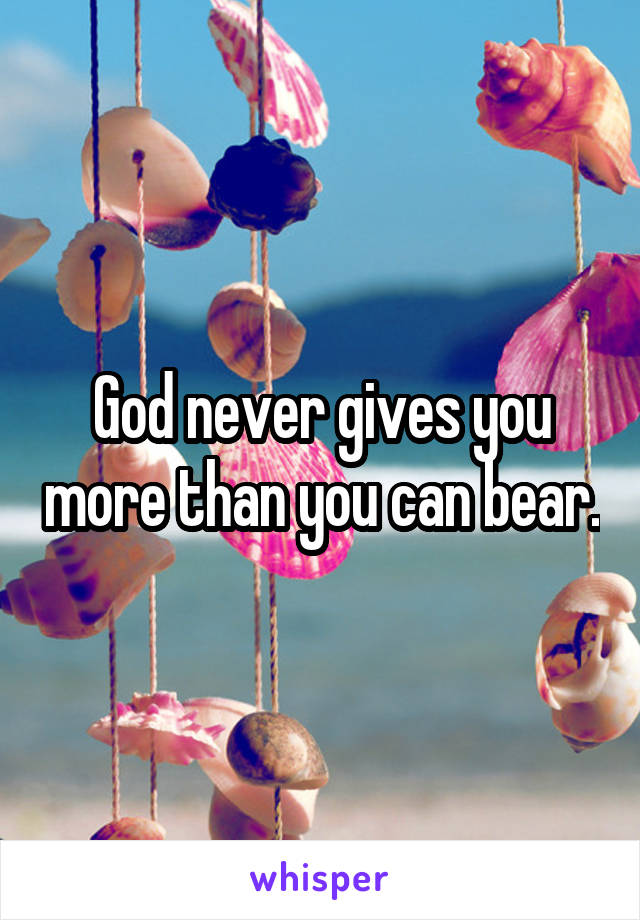 God never gives you more than you can bear.