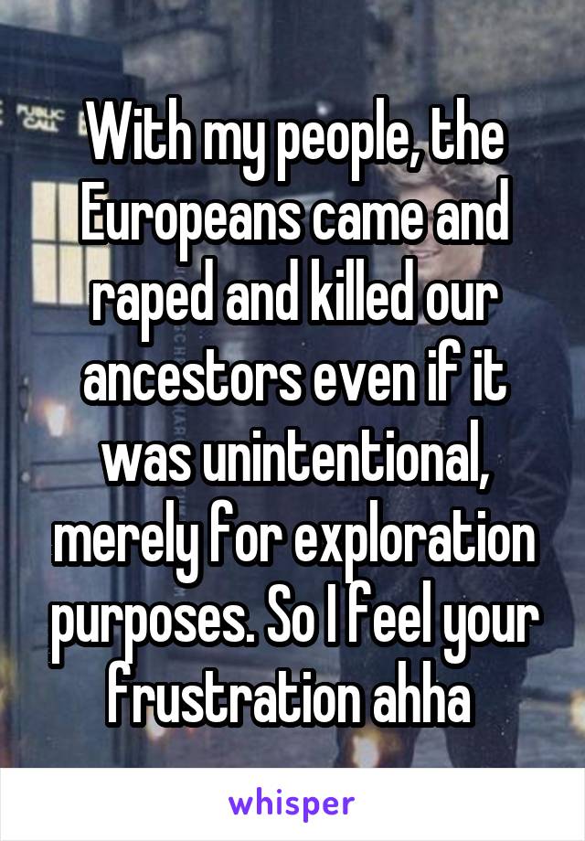 With my people, the Europeans came and raped and killed our ancestors even if it was unintentional, merely for exploration purposes. So I feel your frustration ahha 