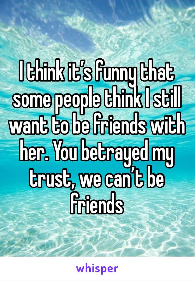 I think it’s funny that some people think I still want to be friends with her. You betrayed my trust, we can’t be friends