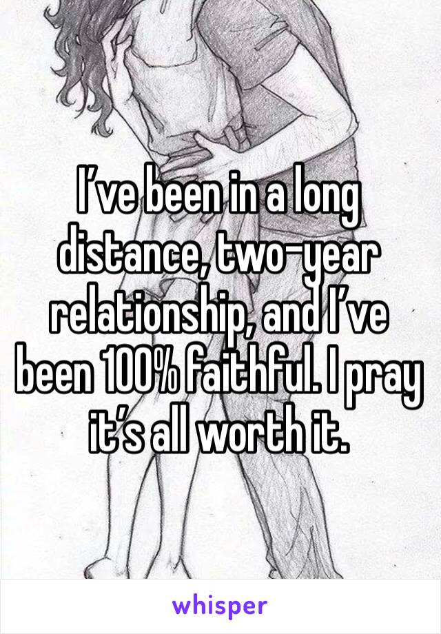 I’ve been in a long distance, two-year relationship, and I’ve been 100% faithful. I pray it’s all worth it.