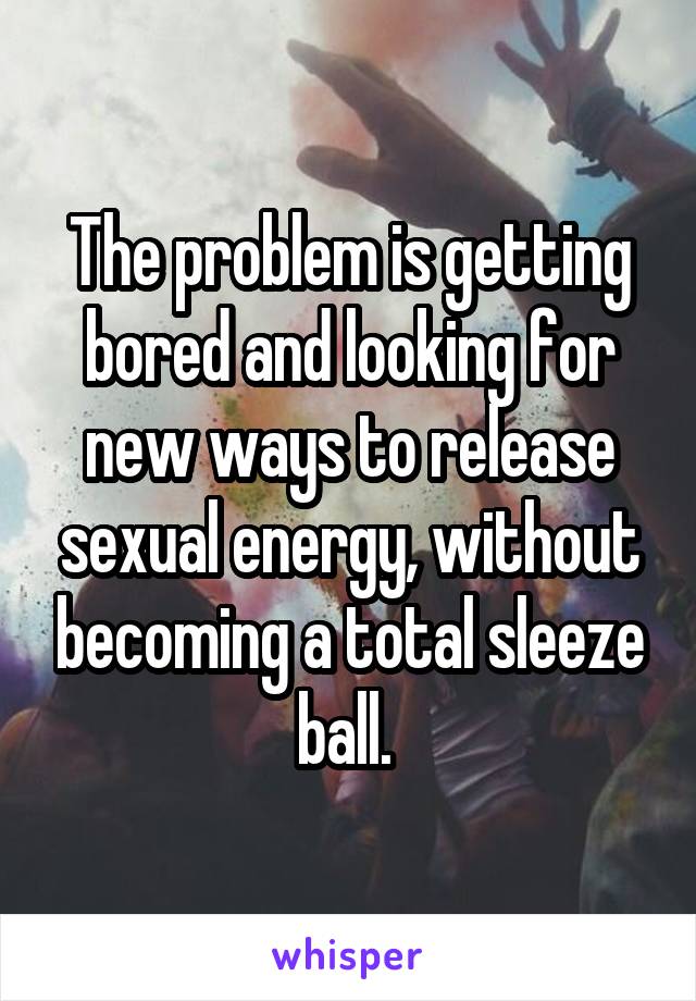 The problem is getting bored and looking for new ways to release sexual energy, without becoming a total sleeze ball. 