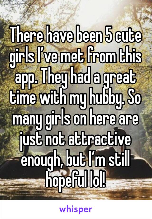 There have been 5 cute girls I’ve met from this app. They had a great time with my hubby. So many girls on here are just not attractive enough, but I’m still hopeful lol!