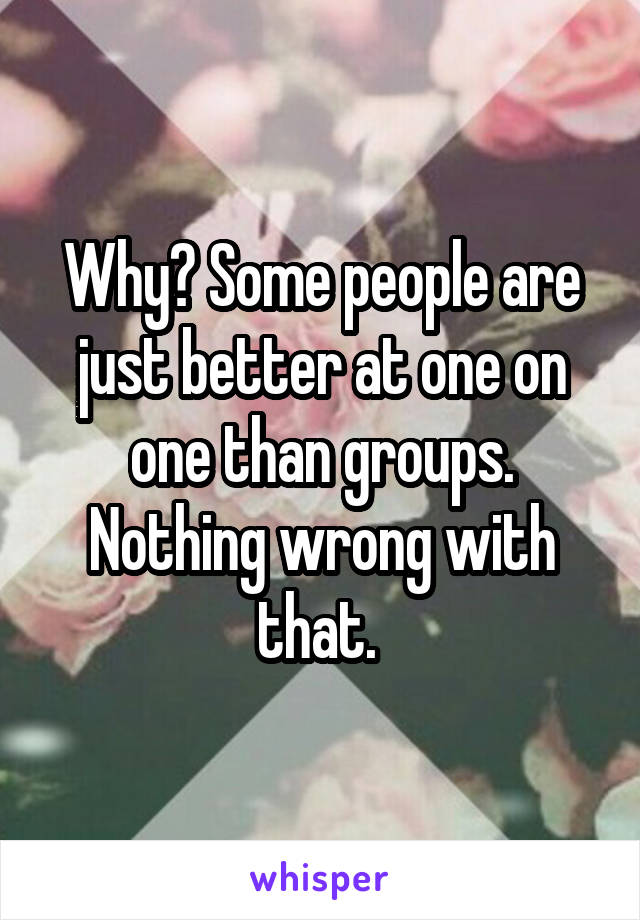 Why? Some people are just better at one on one than groups. Nothing wrong with that. 