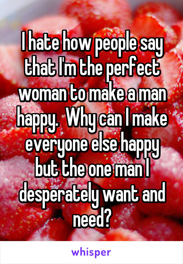 I hate how people say that I'm the perfect woman to make a man happy.  Why can I make everyone else happy but the one man I desperately want and need?