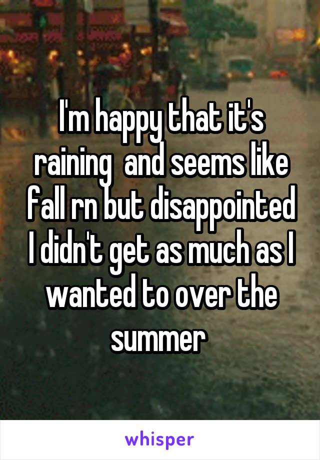 I'm happy that it's raining  and seems like fall rn but disappointed I didn't get as much as I wanted to over the summer 