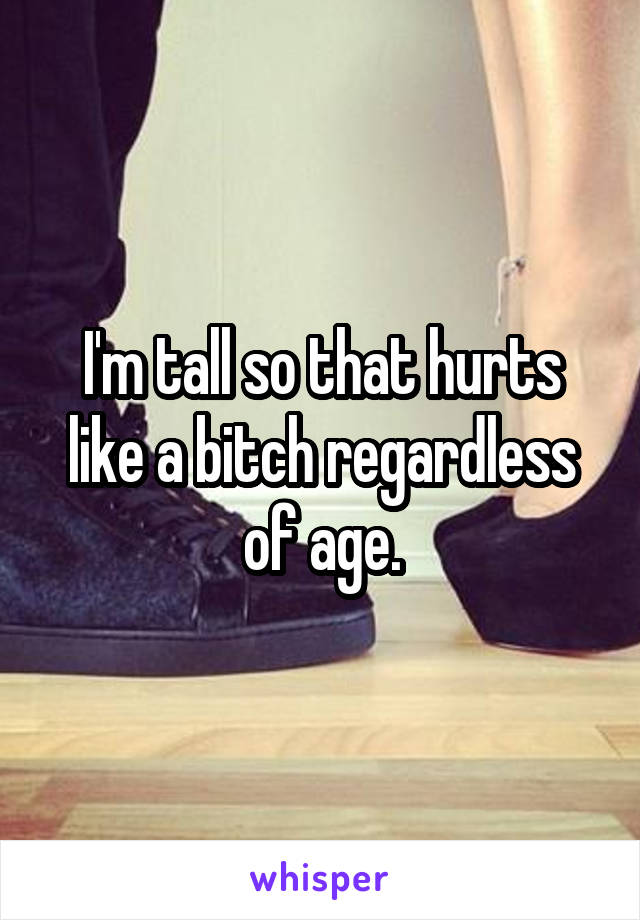 I'm tall so that hurts like a bitch regardless of age.