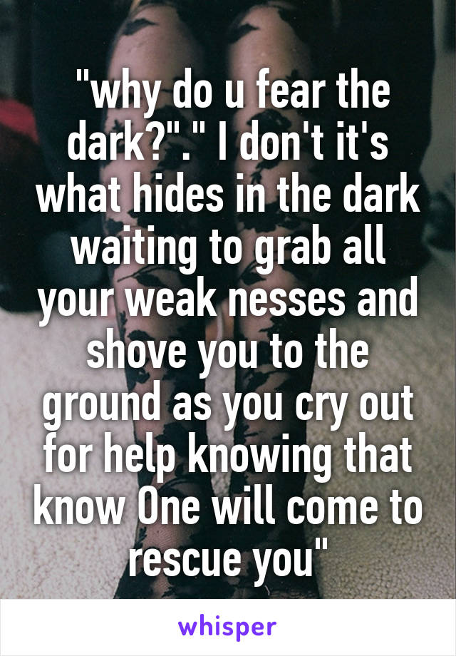  "why do u fear the dark?"." I don't it's what hides in the dark waiting to grab all your weak nesses and shove you to the ground as you cry out for help knowing that know One will come to rescue you"