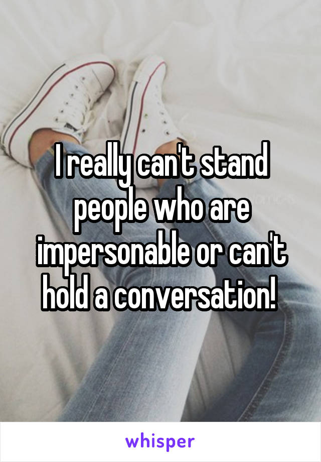 I really can't stand people who are impersonable or can't hold a conversation! 