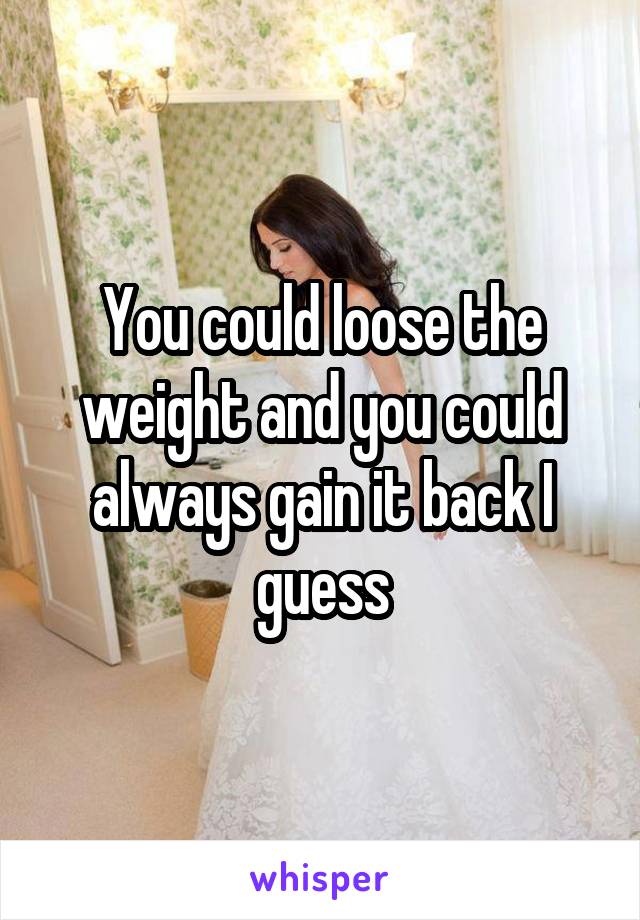 You could loose the weight and you could always gain it back I guess