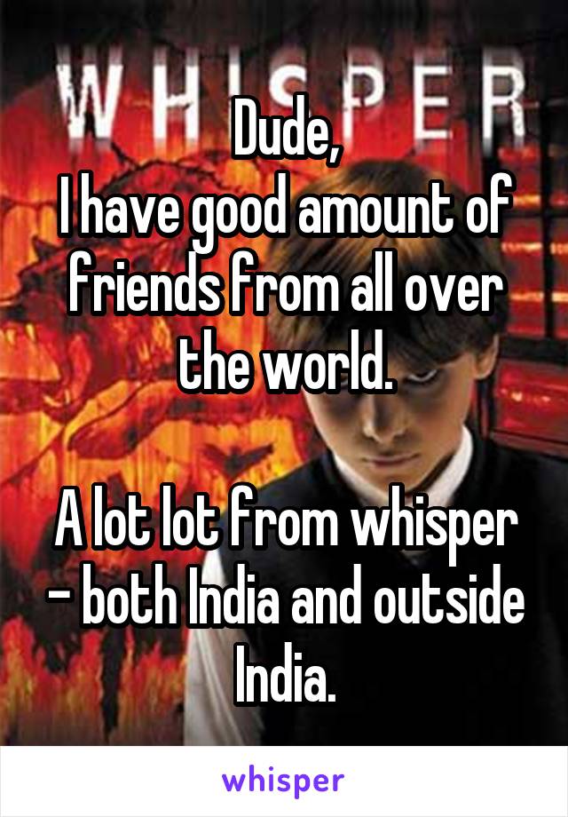 Dude,
I have good amount of friends from all over the world.

A lot lot from whisper - both India and outside India.