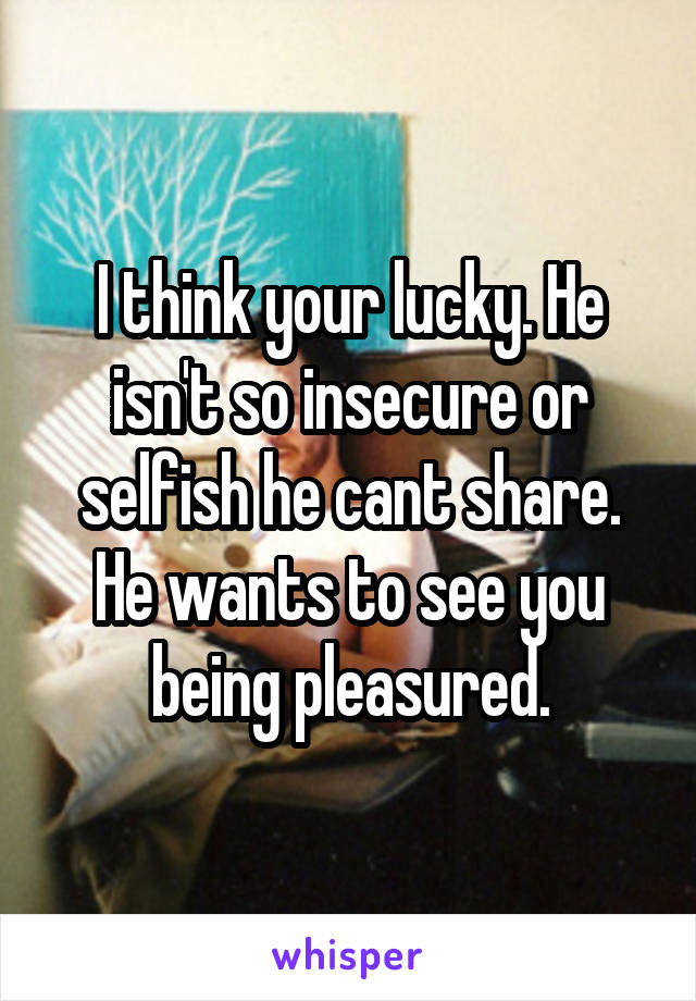 I think your lucky. He isn't so insecure or selfish he cant share. He wants to see you being pleasured.