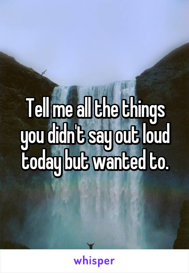 Tell me all the things you didn't say out loud today but wanted to.