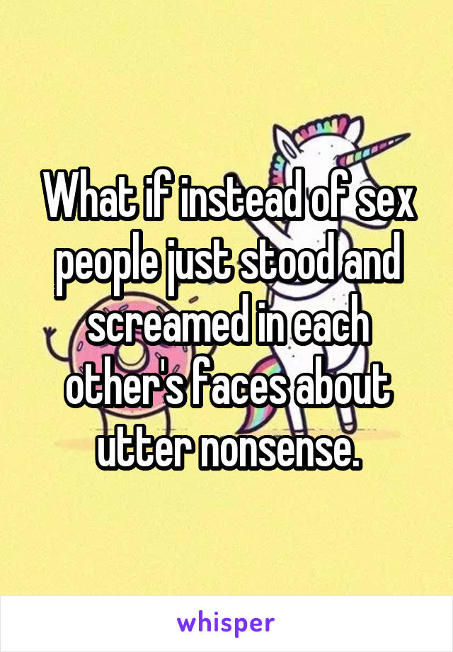 What if instead of sex people just stood and screamed in each other's faces about utter nonsense.