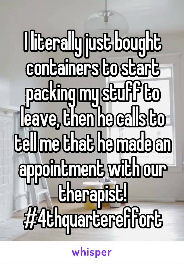 I literally just bought containers to start packing my stuff to leave, then he calls to tell me that he made an appointment with our therapist! #4thquartereffort