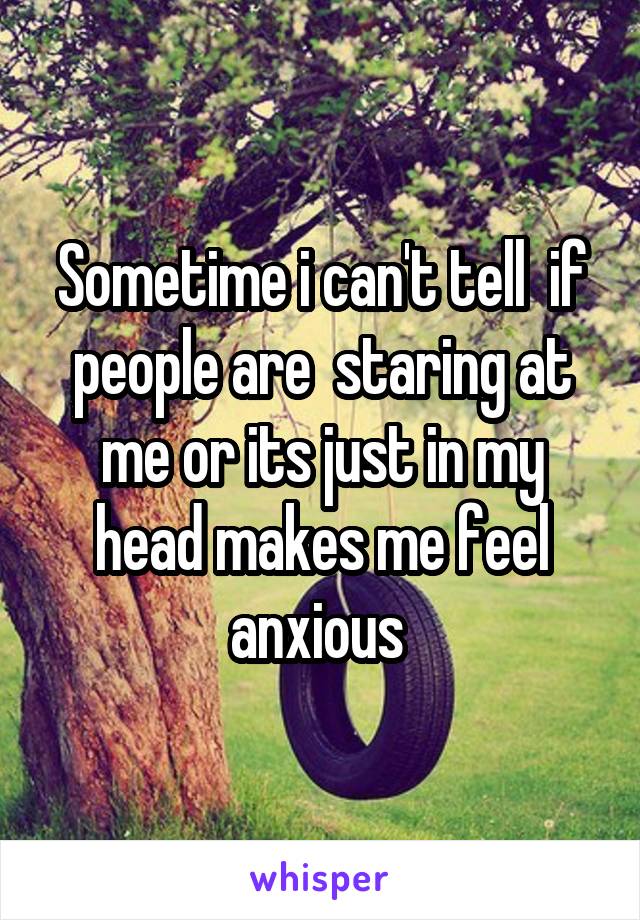 Sometime i can't tell  if people are  staring at me or its just in my head makes me feel anxious 