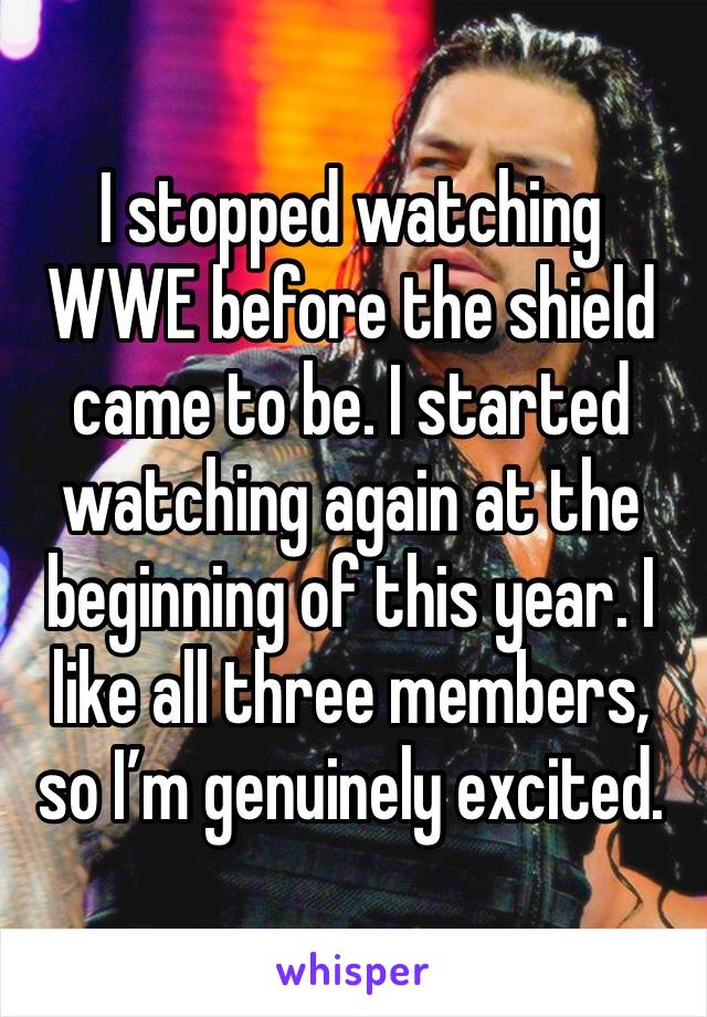 I stopped watching WWE before the shield came to be. I started watching again at the beginning of this year. I like all three members, so I’m genuinely excited. 