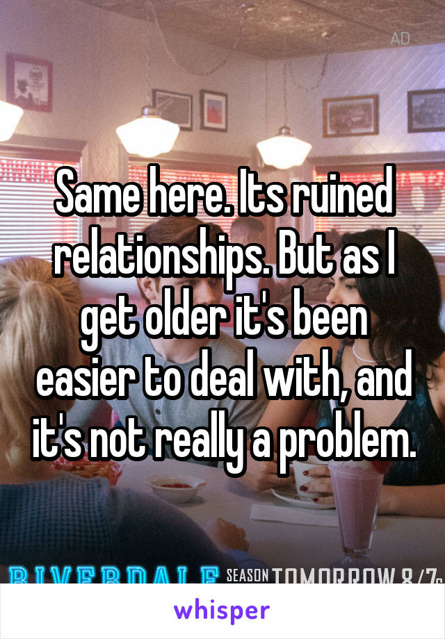 Same here. Its ruined relationships. But as I get older it's been easier to deal with, and it's not really a problem.