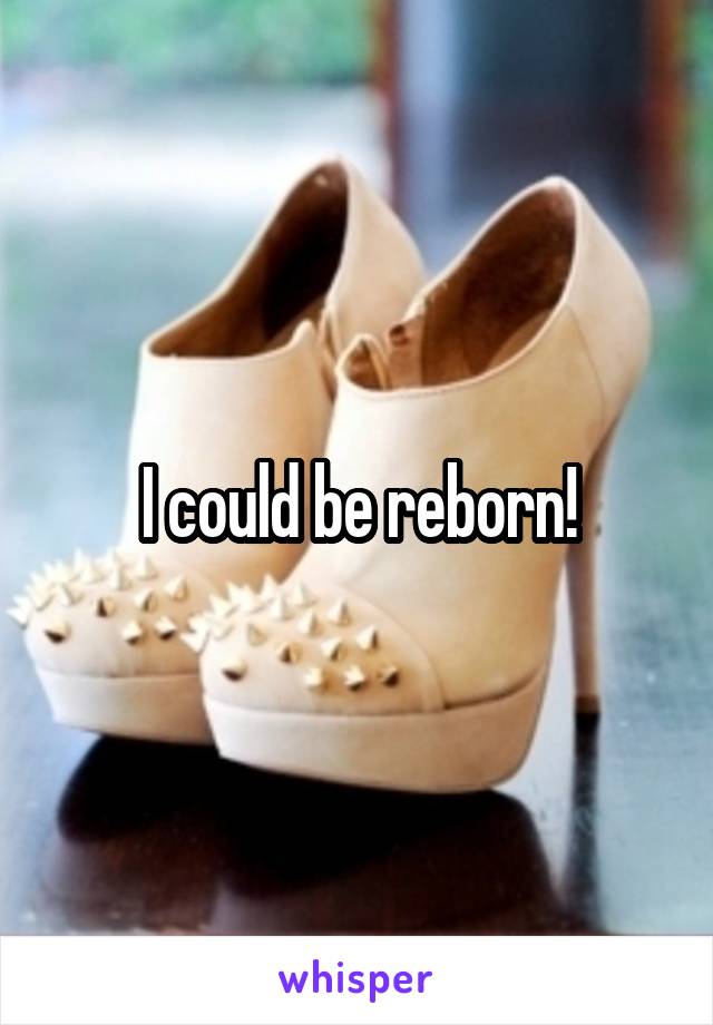 I could be reborn!