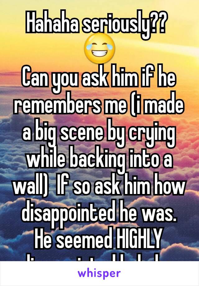 Hahaha seriously?? 
😂
Can you ask him if he remembers me (i made a big scene by crying while backing into a wall)  If so ask him how disappointed he was. He seemed HIGHLY disappointed hahaha 