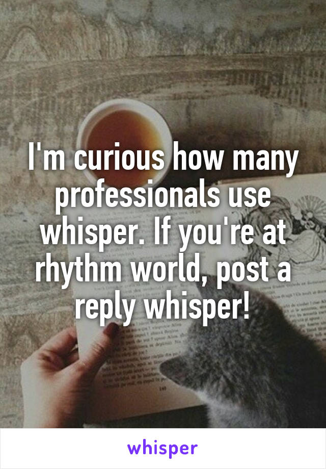 I'm curious how many professionals use whisper. If you're at rhythm world, post a reply whisper!