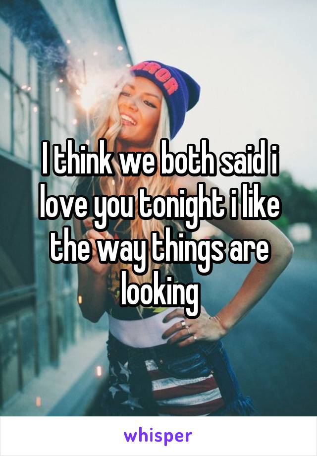 I think we both said i love you tonight i like the way things are looking