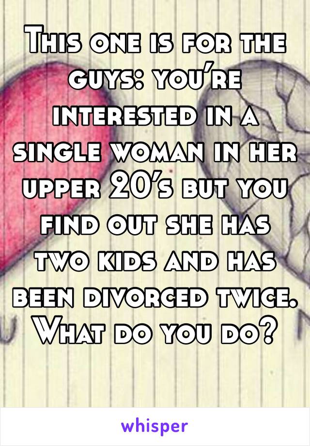 This one is for the guys: you’re interested in a single woman in her upper 20’s but you find out she has two kids and has been divorced twice. What do you do?