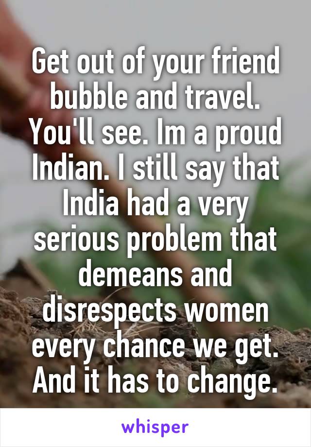 Get out of your friend bubble and travel. You'll see. Im a proud Indian. I still say that India had a very serious problem that demeans and disrespects women every chance we get. And it has to change.