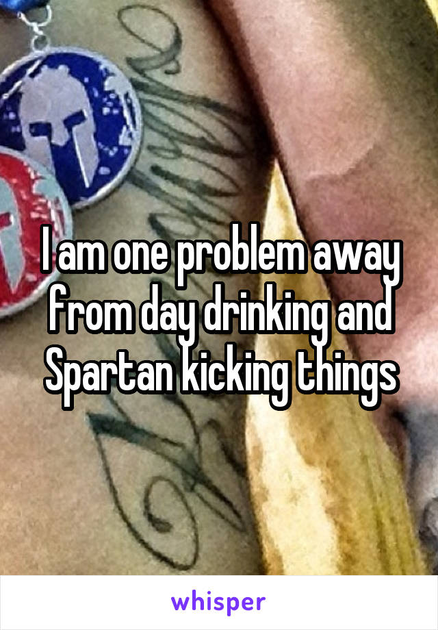 I am one problem away from day drinking and Spartan kicking things