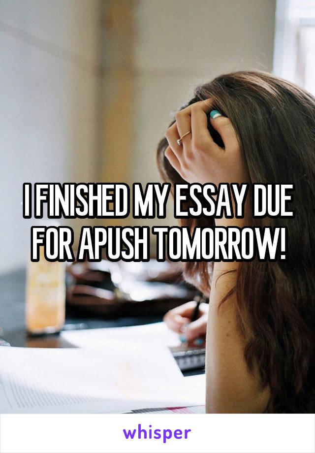 I FINISHED MY ESSAY DUE FOR APUSH TOMORROW!