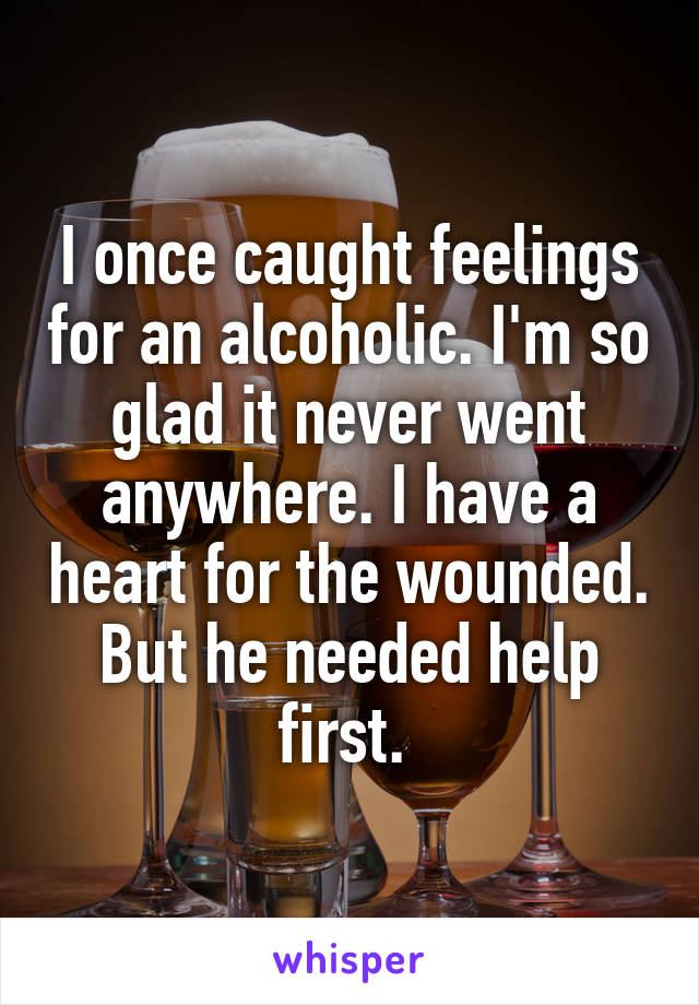 I once caught feelings for an alcoholic. I'm so glad it never went anywhere. I have a heart for the wounded. But he needed help first. 