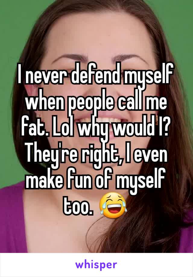 I never defend myself when people call me fat. Lol why would I? They're right, I even make fun of myself too. 😂