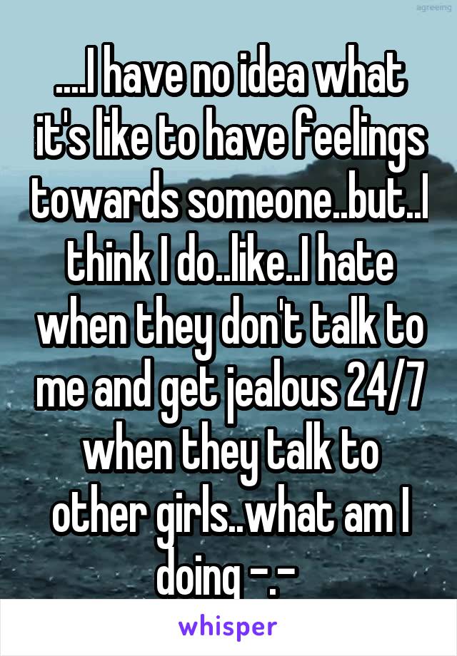 ....I have no idea what it's like to have feelings towards someone..but..I think I do..like..I hate when they don't talk to me and get jealous 24/7 when they talk to other girls..what am I doing -.- 