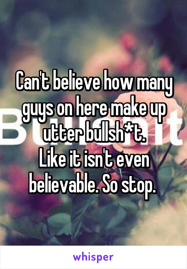 Can't believe how many guys on here make up utter bullsh*t.
Like it isn't even believable. So stop. 