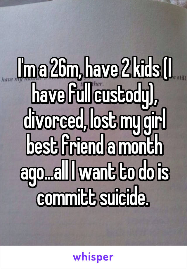 I'm a 26m, have 2 kids (I have full custody), divorced, lost my girl best friend a month ago...all I want to do is committ suicide. 